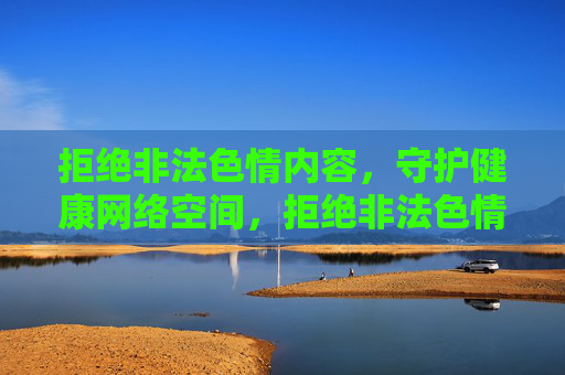 拒绝非法色情内容,守护健康网络空间,拒绝非法色情,守护健康网络空间 拒绝非法色情内容,守护健康网络空间,拒绝非法色情,守护健康网络空间