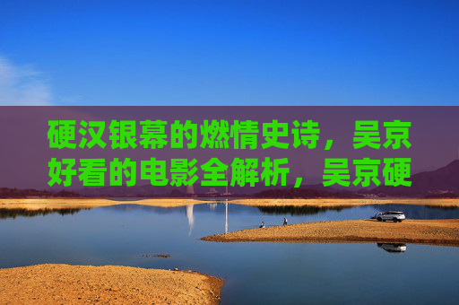 硬汉银幕的燃情史诗,吴京好看的电影全解析,吴京硬汉银幕燃情史诗全解析 硬汉银幕的燃情史诗,吴京好看的电影全解析,吴京硬汉银幕燃情史诗全解析