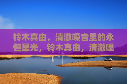 铃木真由,清澈嗓音里的永恒星光,铃木真由,清澈嗓音里的永恒星光 铃木真由,清澈嗓音里的永恒星光,铃木真由,清澈嗓音里的永恒星光