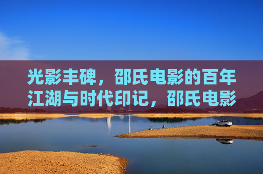 光影丰碑，邵氏电影的百年江湖与时代印记，邵氏电影百年江湖，光影丰碑与时代印记