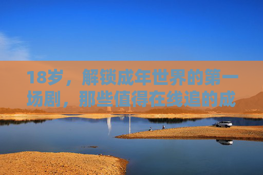 18岁，解锁成年世界的第一场剧，那些值得在线追的成长必修课，18岁，成年世界的第一堂成长必修课