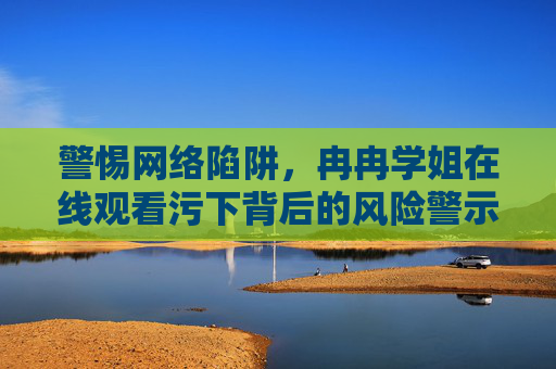 警惕网络陷阱,冉冉学姐在线观看污下背后的风险警示,冉冉学姐在线观看污下,警惕网络陷阱背后的风险警示 警惕网络陷阱,冉冉学姐在线观看污下背后的风险警示,冉冉学姐在线观看污下,警惕网络陷阱背后的风险警示