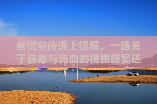 当悟空传遇上银幕,一场关于宿命与热血的视觉盛宴还是遗憾改编?悟空传银幕化,宿命热血的视觉盛宴与改编遗憾 当悟空传遇上银幕,一场关于宿命与热血的视觉盛宴还是遗憾改编?悟空传银幕化,宿命热血的视觉盛宴与改编遗憾