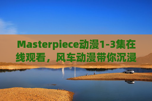 Masterpiece动漫1-3集在线观看,风车动漫带你沉浸式追番体验,风车动漫沉浸式追番,Masterpiece动漫1-3集在线观看 Masterpiece动漫1-3集在线观看,风车动漫带你沉浸式追番体验,风车动漫沉浸式追番,Masterpiece动漫1-3集在线观看