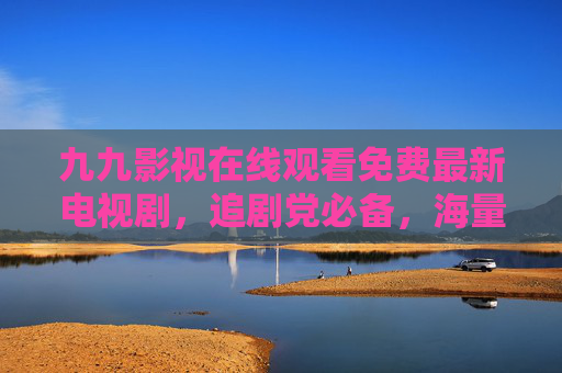 九九影视在线观看免费最新电视剧,追剧党必备,海量热播资源随心看,九九影视,免费最新热播剧,追剧党必备 九九影视在线观看免费最新电视剧,追剧党必备,海量热播资源随心看,九九影视,免费最新热播剧,追剧党必备