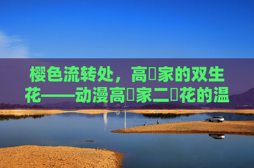 樱色流转处,高嶺家的双生花——动漫高嶺家二輪花的温柔叙事 樱色流转处,高嶺家的双生花——动漫高嶺家二輪花的温柔叙事