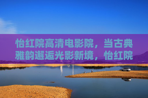 怡红院高清电影院,当古典雅韵邂逅光影新境,怡红院,当古典雅韵邂逅光影新境 怡红院高清电影院,当古典雅韵邂逅光影新境,怡红院,当古典雅韵邂逅光影新境