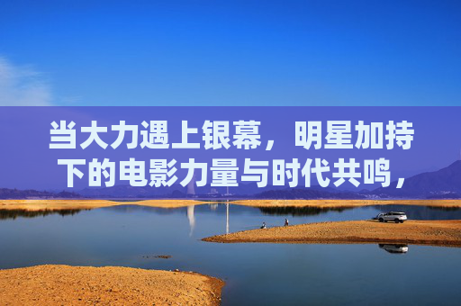 当大力遇上银幕,明星加持下的电影力量与时代共鸣,银幕星光聚力量,时代共鸣共潮生 当大力遇上银幕,明星加持下的电影力量与时代共鸣,银幕星光聚力量,时代共鸣共潮生