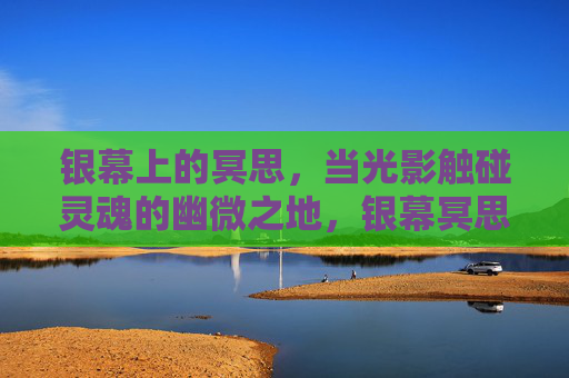 银幕上的冥思,当光影触碰灵魂的幽微之地,银幕冥思,光影触碰灵魂幽微 银幕上的冥思,当光影触碰灵魂的幽微之地,银幕冥思,光影触碰灵魂幽微