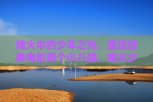 烽火中的少年之光,重温经典电影两个小八路,烽火少年光,重温两个小八路 烽火中的少年之光,重温经典电影两个小八路,烽火少年光,重温两个小八路