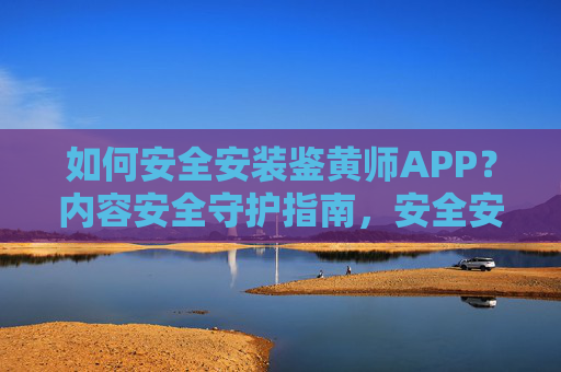 如何安全安装鉴黄师APP?内容安全守护指南,安全安装鉴黄师APP,内容安全守护指南 如何安全安装鉴黄师APP?内容安全守护指南,安全安装鉴黄师APP,内容安全守护指南
