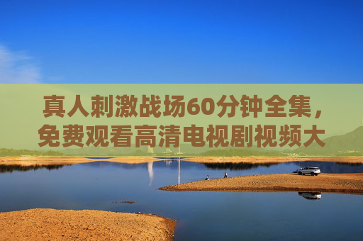 真人刺激战场60分钟全集,免费观看高清电视剧视频大全,真人刺激战场60分钟全集免费高清观看 真人刺激战场60分钟全集,免费观看高清电视剧视频大全,真人刺激战场60分钟全集免费高清观看