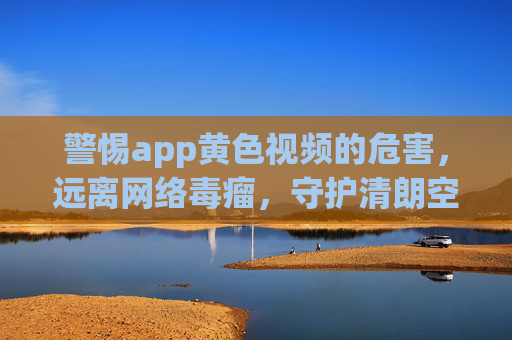 警惕app黄色视频的危害,远离网络毒瘤,守护清朗空间,警惕黄色视频危害,远离网络毒瘤守护清朗空间 警惕app黄色视频的危害,远离网络毒瘤,守护清朗空间,警惕黄色视频危害,远离网络毒瘤守护清朗空间