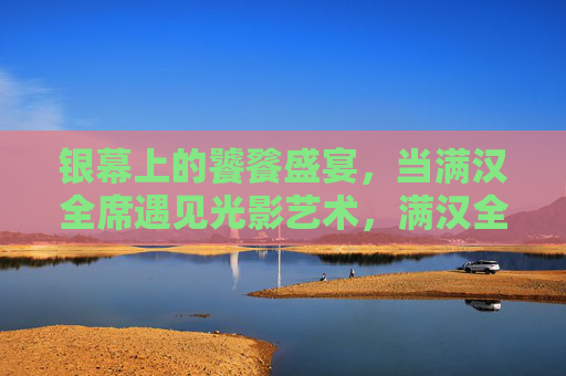 银幕上的饕餮盛宴,当满汉全席遇见光影艺术,满汉全席与光影艺术的银幕盛宴 银幕上的饕餮盛宴,当满汉全席遇见光影艺术,满汉全席与光影艺术的银幕盛宴