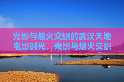 光影与烟火交织的武汉天地电影时光,光影与烟火交织的武汉天地电影时光 光影与烟火交织的武汉天地电影时光,光影与烟火交织的武汉天地电影时光
