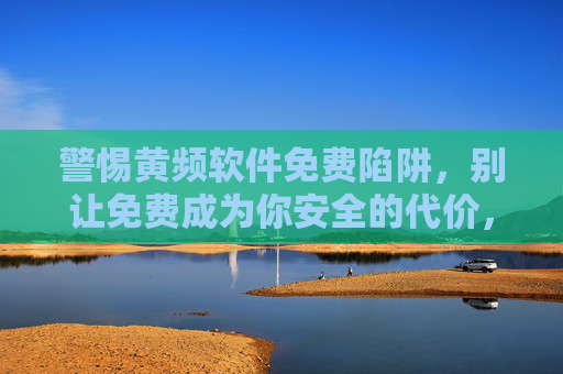 警惕黄频软件免费陷阱,别让免费成为你安全的代价,警惕黄频软件免费陷阱,别让免费成为安全代价 警惕黄频软件免费陷阱,别让免费成为你安全的代价,警惕黄频软件免费陷阱,别让免费成为安全代价