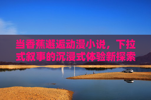 当香蕉邂逅动漫小说，下拉式叙事的沉浸式体验新探索，香蕉邂逅动漫小说，下拉式叙事的沉浸式体验新探索