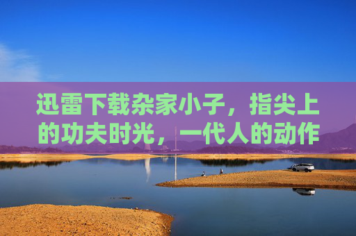 迅雷下载杂家小子,指尖上的功夫时光,一代人的动作喜剧启蒙,杂家小子,一代人的动作喜剧启蒙 迅雷下载杂家小子,指尖上的功夫时光,一代人的动作喜剧启蒙,杂家小子,一代人的动作喜剧启蒙