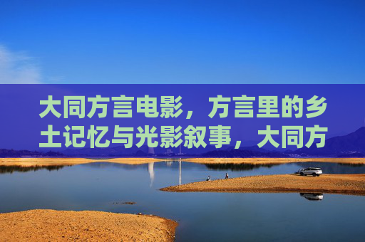 大同方言电影,方言里的乡土记忆与光影叙事,大同方言电影,乡土记忆的光影叙事 大同方言电影,方言里的乡土记忆与光影叙事,大同方言电影,乡土记忆的光影叙事
