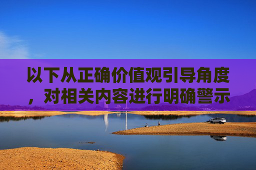 以下从正确价值观引导角度,对相关内容进行明确警示,并提供健康娱乐建议,正确价值观引领,警示不良,娱乐向善 以下从正确价值观引导角度,对相关内容进行明确警示,并提供健康娱乐建议,正确价值观引领,警示不良,娱乐向善