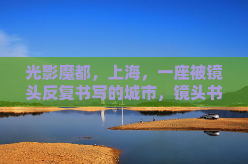光影魔都,上海,一座被镜头反复书写的城市,镜头书写的光影魔都 光影魔都,上海,一座被镜头反复书写的城市,镜头书写的光影魔都