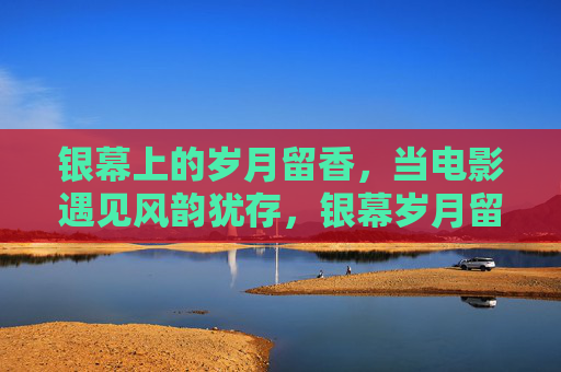 银幕上的岁月留香，当电影遇见风韵犹存，银幕岁月留香，电影风韵犹存