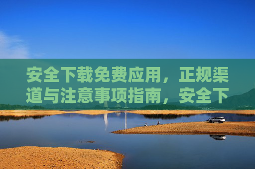 安全下载免费应用，正规渠道与注意事项指南，安全下载免费应用，正规渠道与注意事项指南