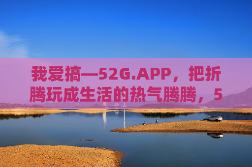 我爱搞—52G.APP,把折腾玩成生活的热气腾腾,52G.APP,把折腾玩成生活的热气腾腾 我爱搞—52G.APP,把折腾玩成生活的热气腾腾,52G.APP,把折腾玩成生活的热气腾腾