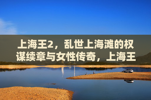 上海王2，乱世上海滩的权谋续章与女性传奇，上海王2，乱世滩权谋续章，女性传奇再起