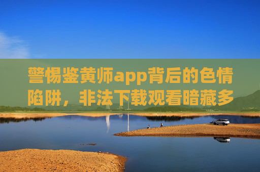 警惕鉴黄师app背后的色情陷阱,非法下载观看暗藏多重风险,警惕鉴黄师app背后的色情陷阱,非法下载观看暗藏多重风险 警惕鉴黄师app背后的色情陷阱,非法下载观看暗藏多重风险,警惕鉴黄师app背后的色情陷阱,非法下载观看暗藏多重风险