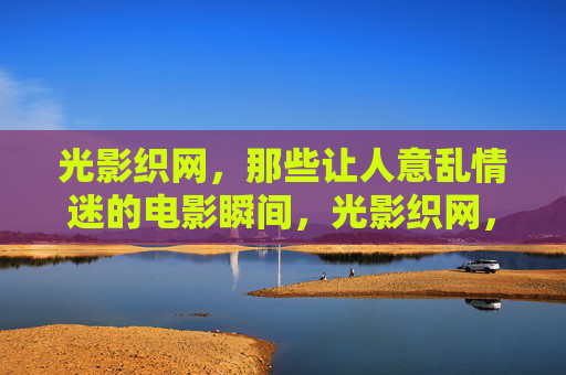 光影织网，那些让人意乱情迷的电影瞬间，光影织网，意乱情迷的电影瞬间