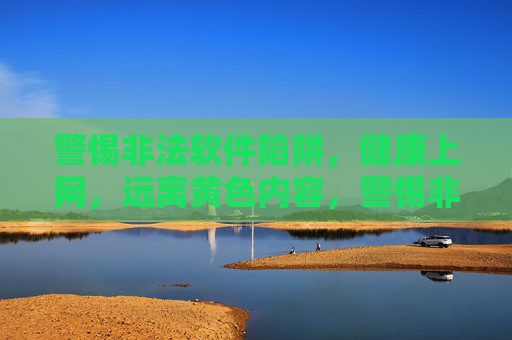警惕非法软件陷阱,健康上网,远离黄色内容,警惕非法软件与黄色内容陷阱,健康上网 警惕非法软件陷阱,健康上网,远离黄色内容,警惕非法软件与黄色内容陷阱,健康上网