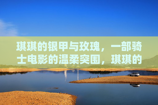 琪琪的银甲与玫瑰，一部骑士电影的温柔突围，琪琪的银甲与玫瑰，骑士电影的温柔突围