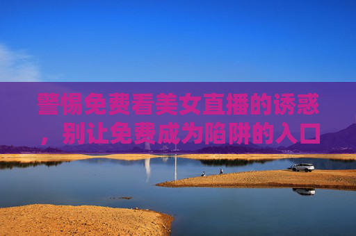 警惕免费看美女直播的诱惑,别让免费成为陷阱的入口,警惕免费看美女直播的陷阱入口 警惕免费看美女直播的诱惑,别让免费成为陷阱的入口,警惕免费看美女直播的陷阱入口