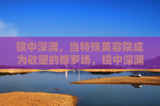 镜中深渊,当特殊美容院成为欲望的修罗场,镜中深渊,欲望修罗场 镜中深渊,当特殊美容院成为欲望的修罗场,镜中深渊,欲望修罗场
