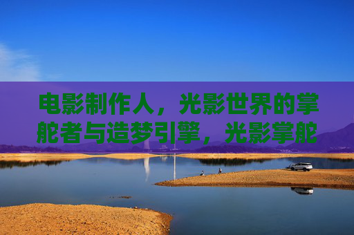 电影制作人,光影世界的掌舵者与造梦引擎,光影掌舵者,造梦引擎 电影制作人,光影世界的掌舵者与造梦引擎,光影掌舵者,造梦引擎