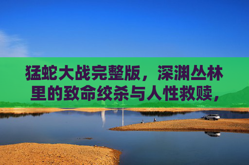 猛蛇大战完整版,深渊丛林里的致命绞杀与人性救赎,深渊丛林,猛蛇绞杀中的人性救赎 猛蛇大战完整版,深渊丛林里的致命绞杀与人性救赎,深渊丛林,猛蛇绞杀中的人性救赎