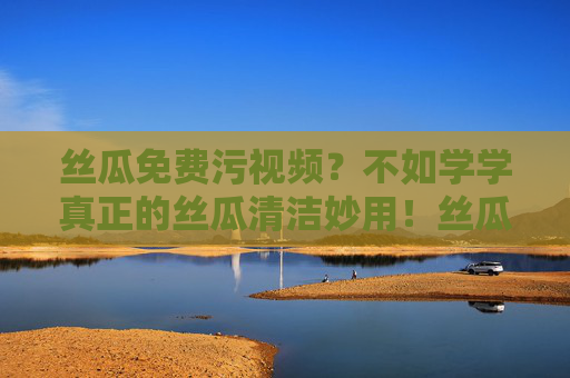 丝瓜免费污视频？不如学学真正的丝瓜清洁妙用！丝瓜真正的清洁妙用，简单又实用