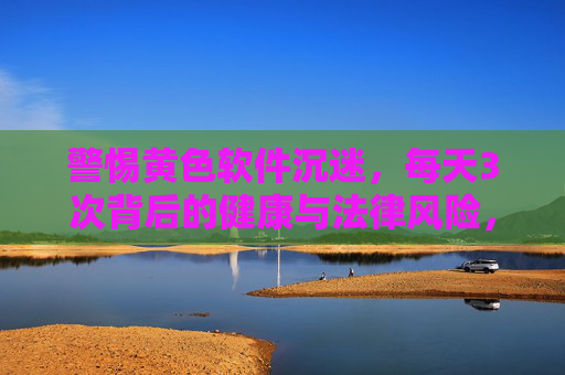 警惕黄色软件沉迷,每天3次背后的健康与法律风险,每天3次黄色软件沉迷,警惕健康与法律双重风险 警惕黄色软件沉迷,每天3次背后的健康与法律风险,每天3次黄色软件沉迷,警惕健康与法律双重风险