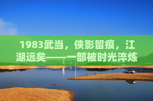 1983武当,侠影留痕,江湖远矣——一部被时光淬炼的武侠经典,1983武当,侠影留痕的武侠经典 1983武当,侠影留痕,江湖远矣——一部被时光淬炼的武侠经典,1983武当,侠影留痕的武侠经典