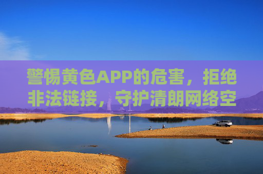 警惕黄色APP的危害，拒绝非法链接，守护清朗网络空间，警惕黄色APP危害，拒绝非法链接守护清朗网络