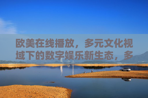欧美在线播放,多元文化视域下的数字娱乐新生态,多元文化视域下欧美在线娱乐新生态 欧美在线播放,多元文化视域下的数字娱乐新生态,多元文化视域下欧美在线娱乐新生态