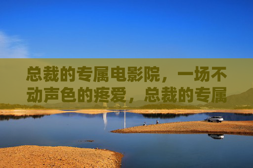 总裁的专属电影院，一场不动声色的疼爱，总裁的专属电影院，不动声色的疼爱