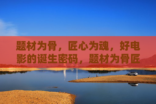 题材为骨,匠心为魂,好电影的诞生密码,题材为骨匠心为魂,好电影的诞生密码 题材为骨,匠心为魂,好电影的诞生密码,题材为骨匠心为魂,好电影的诞生密码