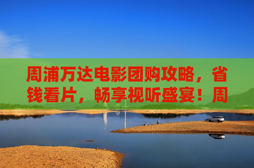 周浦万达电影团购攻略,省钱看片,畅享视听盛宴!周浦万达电影团购攻略,省钱畅享视听盛宴 周浦万达电影团购攻略,省钱看片,畅享视听盛宴!周浦万达电影团购攻略,省钱畅享视听盛宴