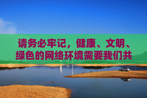请务必牢记,健康、文明、绿色的网络环境需要我们共同守护。让我们携手行动,自觉抵制不良信息,为营造风清气正的网络空间贡献力量,守护网络文明,共建清朗空间 请务必牢记,健康、文明、绿色的网络环境需要我们共同守护。让我们携手行动,自觉抵制不良信息,为营造风清气正的网络空间贡献力量,守护网络文明,共建清朗空间