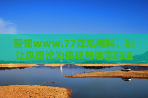 警惕www.77吃瓜黑料,别让瓜田沦为侵权与谣言的温床,警惕吃瓜黑料,别让瓜田沦为侵权谣言温床 警惕www.77吃瓜黑料,别让瓜田沦为侵权与谣言的温床,警惕吃瓜黑料,别让瓜田沦为侵权谣言温床