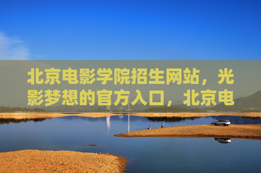 北京电影学院招生网站,光影梦想的官方入口,北京电影学院招生网站,光影梦想的官方入口 北京电影学院招生网站,光影梦想的官方入口,北京电影学院招生网站,光影梦想的官方入口