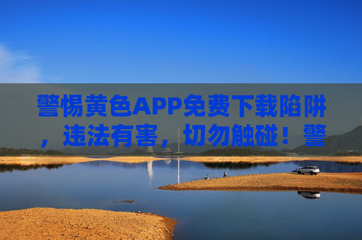 警惕黄色APP免费下载陷阱,违法有害,切勿触碰!警惕黄色APP免费下载陷阱,违法有害,切勿触碰! 警惕黄色APP免费下载陷阱,违法有害,切勿触碰!警惕黄色APP免费下载陷阱,违法有害,切勿触碰!