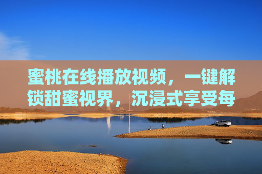 蜜桃在线播放视频,一键解锁甜蜜视界,沉浸式享受每一帧美好,蜜桃沉浸式视界,一键解锁甜蜜每一帧 蜜桃在线播放视频,一键解锁甜蜜视界,沉浸式享受每一帧美好,蜜桃沉浸式视界,一键解锁甜蜜每一帧